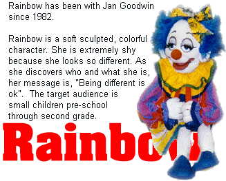 Rainbow has been with Jan Goodwin since 1982. Rainbow is a soft sculpted, colorful character. She is extremely shy because she looks so different. As she discovers who and what she is, her message is, "being different is ok". The target audience is small children pre-school through second grade.